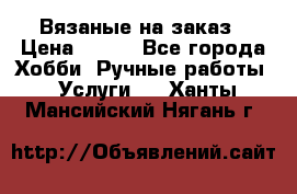 Вязаные на заказ › Цена ­ 800 - Все города Хобби. Ручные работы » Услуги   . Ханты-Мансийский,Нягань г.